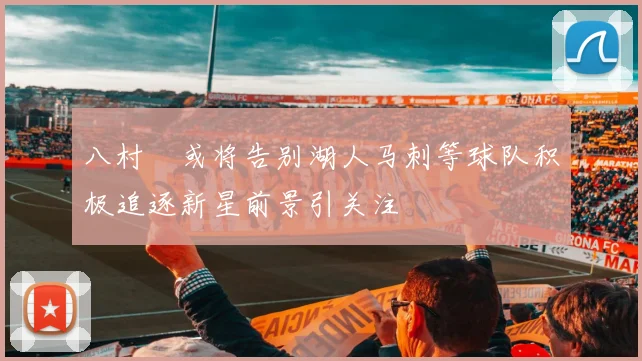 八村塁或将告别湖人马刺等球队积极追逐新星前景引关注