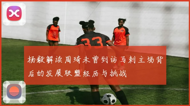 杨毅解读周琦未曾到访马刺主场背后的发展联盟经历与挑战
