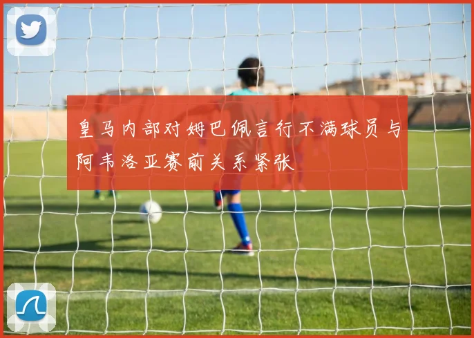 皇马内部对姆巴佩言行不满球员与阿韦洛亚赛前关系紧张