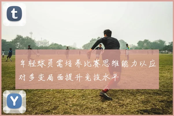 年轻球员需培养比赛思维能力以应对多变局面提升竞技水平