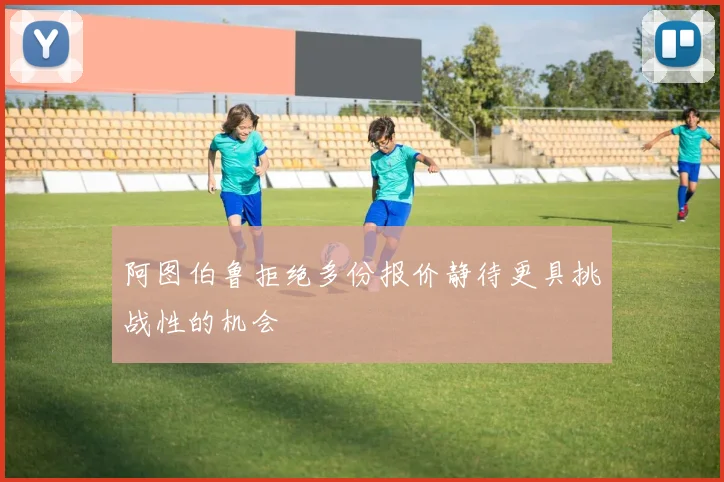 阿图伯鲁拒绝多份报价静待更具挑战性的机会