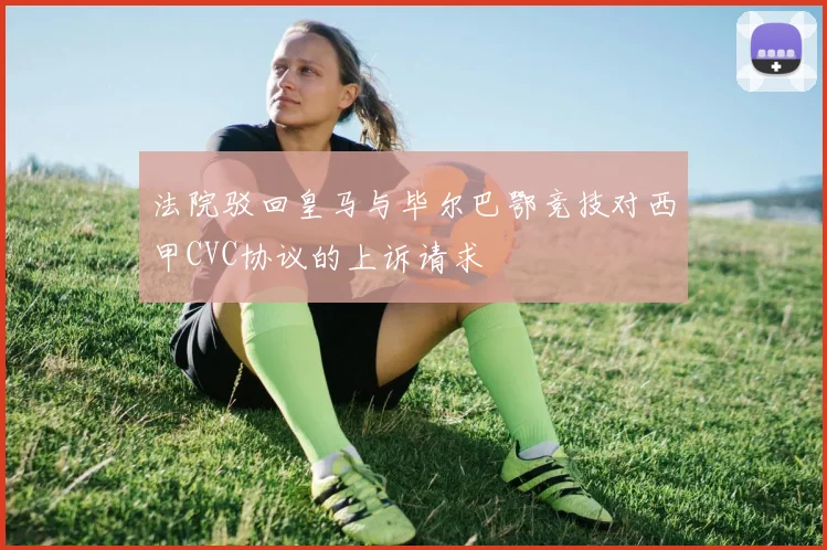 法院驳回皇马与毕尔巴鄂竞技对西甲CVC协议的上诉请求